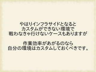 やはりインフラサイドとなると
カスタムができない環境で
戦わなきゃ行けないケースもありますが
作業効率があがるのなら
自分の環境はカスタムしておくべきです。
 