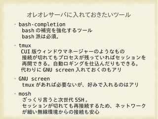 オレオレサーバに入れておきたいツール
• bash-completion
bash の補完を強化するツール
bash 派は必須。
• tmux
CUI 版ウィンドウマネージャーのようなもの
接続が切れてもプロセスが残っていればセッションを
再開できる。自動ロギングを仕込んだりもできる。
代わりに GNU screen 入れておくのもアリ
• GNU screen
tmux があれば必要ないが、好みで入れるのはアリ
• mosh
ざっくり言うと次世代 SSH 。
セッションが切れても再接続するため、ネットワーク
が細い無線環境からの接続も安心
 