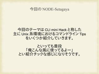 今回のテーマは CLI mini Hack と称した
主に Unix 系環境におけるコマンドライン Tips
をいくつか紹介していきます。
といっても普段
「俺こんな風に使ってるよー」
とい紹介チックな感じになりそうです。
今回の NODE-Setagaya
 
