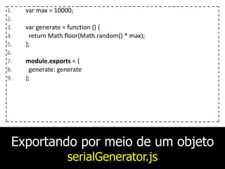 Exportando por meio de um objeto
serialGenerator.js
1. var	
  max	
  =	
  10000;	
  
2. 	
  	
  	
  
3. var	
  generate	
  =	
  function	
  ()	
  {	
  
4. 	
  	
  return	
  Math.floor(Math.random()	
  *	
  max);	
  
5. };	
  
6. 	
  	
  	
  
7. module.exports	
  =	
  {	
  
8. 	
  	
  generate:	
  generate	
  
9. };
 