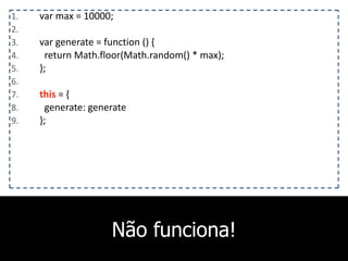 Não funciona!
1. var	
  max	
  =	
  10000;	
  
2. 	
  	
  	
  
3. var	
  generate	
  =	
  function	
  ()	
  {	
  
4. 	
  	
  return	
  Math.floor(Math.random()	
  *	
  max);	
  
5. };	
  
6. 	
  	
  	
  
7. this	
  =	
  {	
  
8. 	
  	
  generate:	
  generate	
  
9. };
 