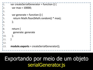 Exportando por meio de um objeto
serialGenerator.js
1. var	
  createSerialGenerator	
  =	
  function	
  ()	
  {	
  
2. 	
  	
  var	
  max	
  =	
  10000;	
  
3. 	
  	
  	
  
4. 	
  	
  var	
  generate	
  =	
  function	
  ()	
  {	
  
5. 	
  	
  	
  	
  return	
  Math.floor(Math.random()	
  *	
  max);	
  
6. 	
  	
  };	
  
7. 	
  	
  	
  
8. 	
  	
  return	
  {	
  
9. 	
  	
  	
  	
  generate:	
  generate	
  
10. 	
  	
  };	
  
11. }	
  
12. 	
  	
  	
  
13. module.exports	
  =	
  createSerialGenerator();
 