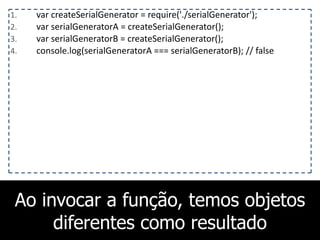 Ao invocar a função, temos objetos
diferentes como resultado
1. var	
  createSerialGenerator	
  =	
  require('./serialGenerator');	
  
2. var	
  serialGeneratorA	
  =	
  createSerialGenerator();	
  
3. var	
  serialGeneratorB	
  =	
  createSerialGenerator();	
  
4. console.log(serialGeneratorA	
  ===	
  serialGeneratorB);	
  //	
  false
 
