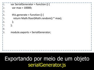 Exportando por meio de um objeto
serialGenerator.js
1. var	
  SerialGenerator	
  =	
  function	
  ()	
  {	
  
2. 	
  	
  var	
  max	
  =	
  10000;	
  
3. 	
  	
  	
  
4. 	
  	
  this.generate	
  =	
  function	
  ()	
  {	
  
5. 	
  	
  	
  	
  return	
  Math.floor(Math.random()	
  *	
  max);	
  
6. 	
  	
  };	
  
7. };	
  
8. 	
  	
  	
  
9. module.exports	
  =	
  SerialGenerator;
 
