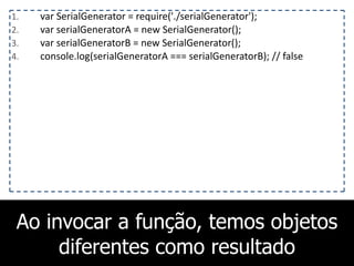 Ao invocar a função, temos objetos
diferentes como resultado
1. var	
  SerialGenerator	
  =	
  require('./serialGenerator');	
  
2. var	
  serialGeneratorA	
  =	
  new	
  SerialGenerator();	
  
3. var	
  serialGeneratorB	
  =	
  new	
  SerialGenerator();	
  
4. console.log(serialGeneratorA	
  ===	
  serialGeneratorB);	
  //	
  false
 