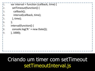 Criando um timer com setTimeout
setTimeoutInterval.js
1. var	
  interval	
  =	
  function	
  (callback,	
  time)	
  {	
  
2. 	
  	
  setTimeout(function()	
  {	
  
3. 	
  	
  	
  	
  callback();	
  
4. 	
  	
  	
  	
  interval(callback,	
  time);	
  
5. 	
  	
  },	
  time);	
  
6. };	
  
7. interval(function()	
  {	
  
8. 	
  	
  console.log('R	
  '	
  +	
  new	
  Date());	
  
9. },	
  1000);
 