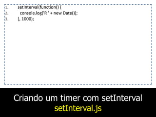 Criando um timer com setInterval
setInterval.js
1. setInterval(function()	
  {	
  
2. 	
  	
  console.log('R	
  '	
  +	
  new	
  Date());	
  
3. },	
  1000);
 