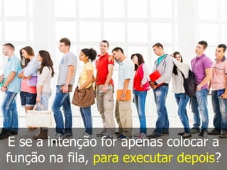 E se a intenção for apenas colocar a
função na fila, para executar depois?
 