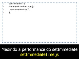 Medindo a performance do setImmediate
setImmediateTime.js
1. console.time('I');	
  
2. setImmediate(function()	
  {	
  
3. 	
  	
  console.timeEnd('I');	
  
4. });
 