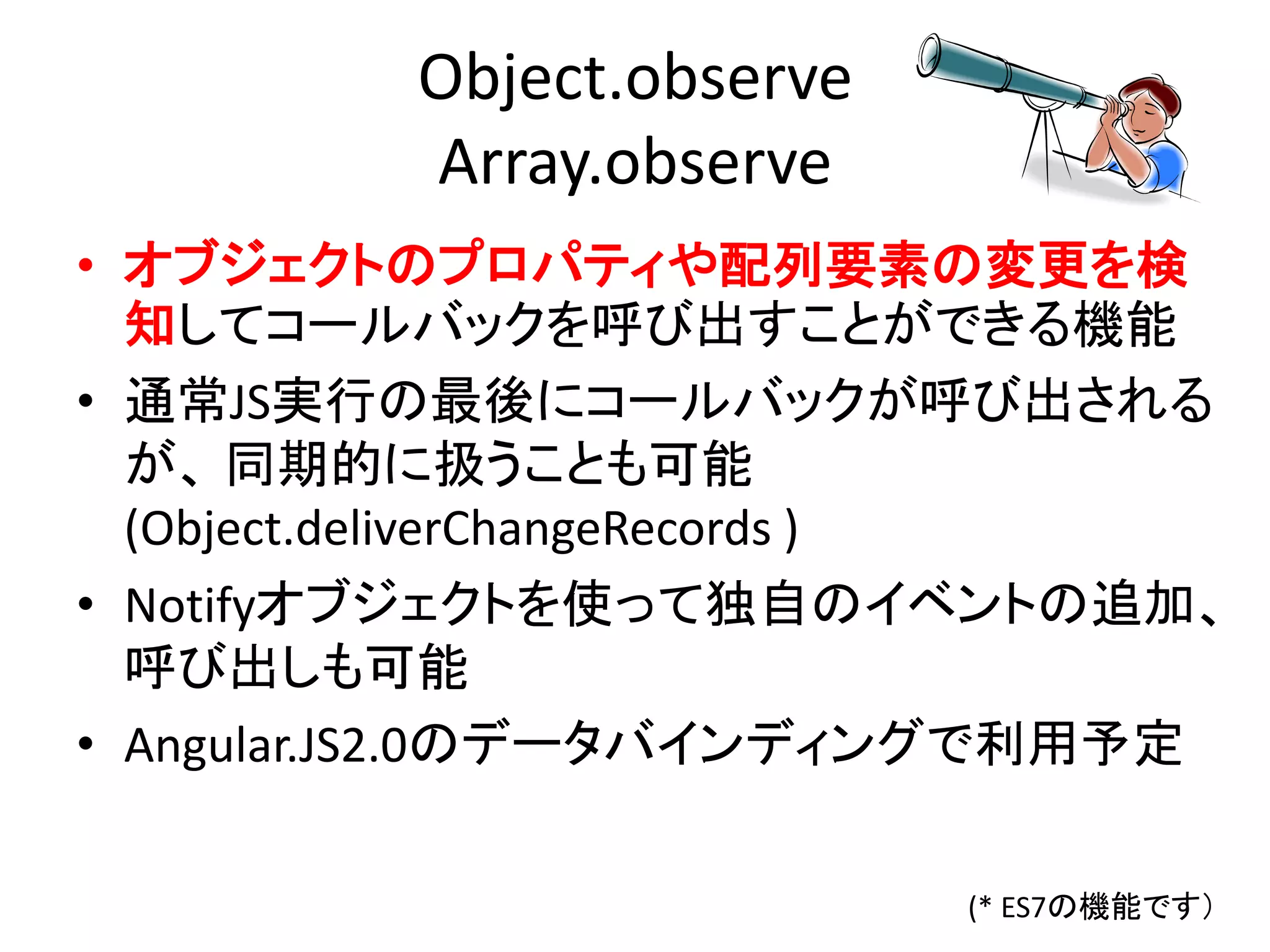 Object.observe
Array.observe
• オブジェクトのプロパティや配列要素の変更を検
知してコールバックを呼び出すことができる機能
• 通常JS実行の最後にコールバックが呼び出される
が、 同期的に扱うことも可能
(Object.deliverChangeRecords )
• Notifyオブジェクトを使って独自のイベントの追加、
呼び出しも可能
• Angular.JS2.0のデータバインディングで利用予定
(* ES7の機能です）
 