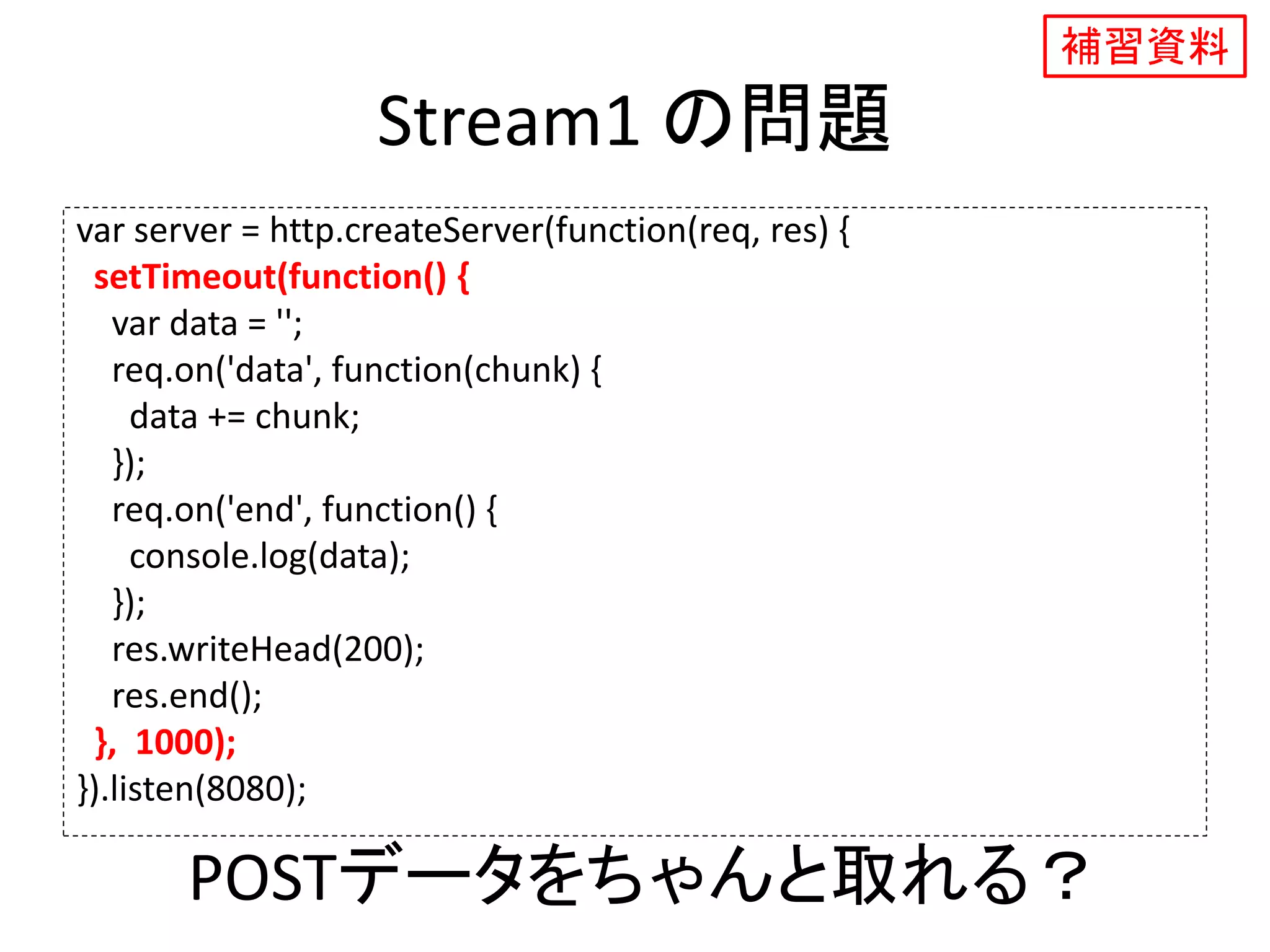 Stream1 の問題
var server = http.createServer(function(req, res) {
setTimeout(function() {
var data = '';
req.on('data', function(chunk) {
data += chunk;
});
req.on('end', function() {
console.log(data);
});
res.writeHead(200);
res.end();
}, 1000);
}).listen(8080);
POSTデータをちゃんと取れる？
補習資料
 