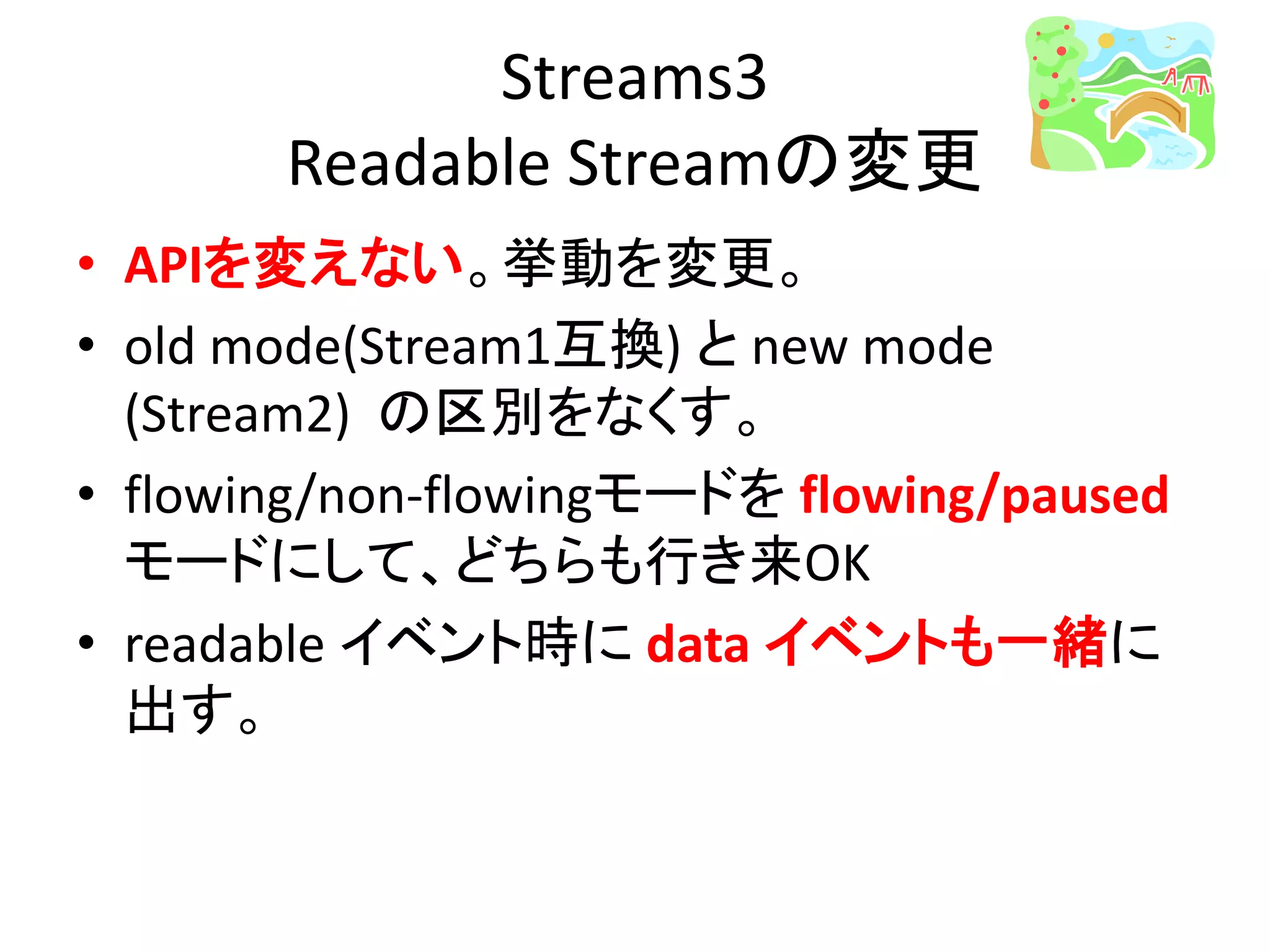 Streams3
Readable Streamの変更
• APIを変えない。挙動を変更。
• old mode(Stream1互換) と new mode
(Stream2) の区別をなくす。
• flowing/non-flowingモードを flowing/paused
モードにして、どちらも行き来OK
• readable イベント時に data イベントも一緒に
出す。
 