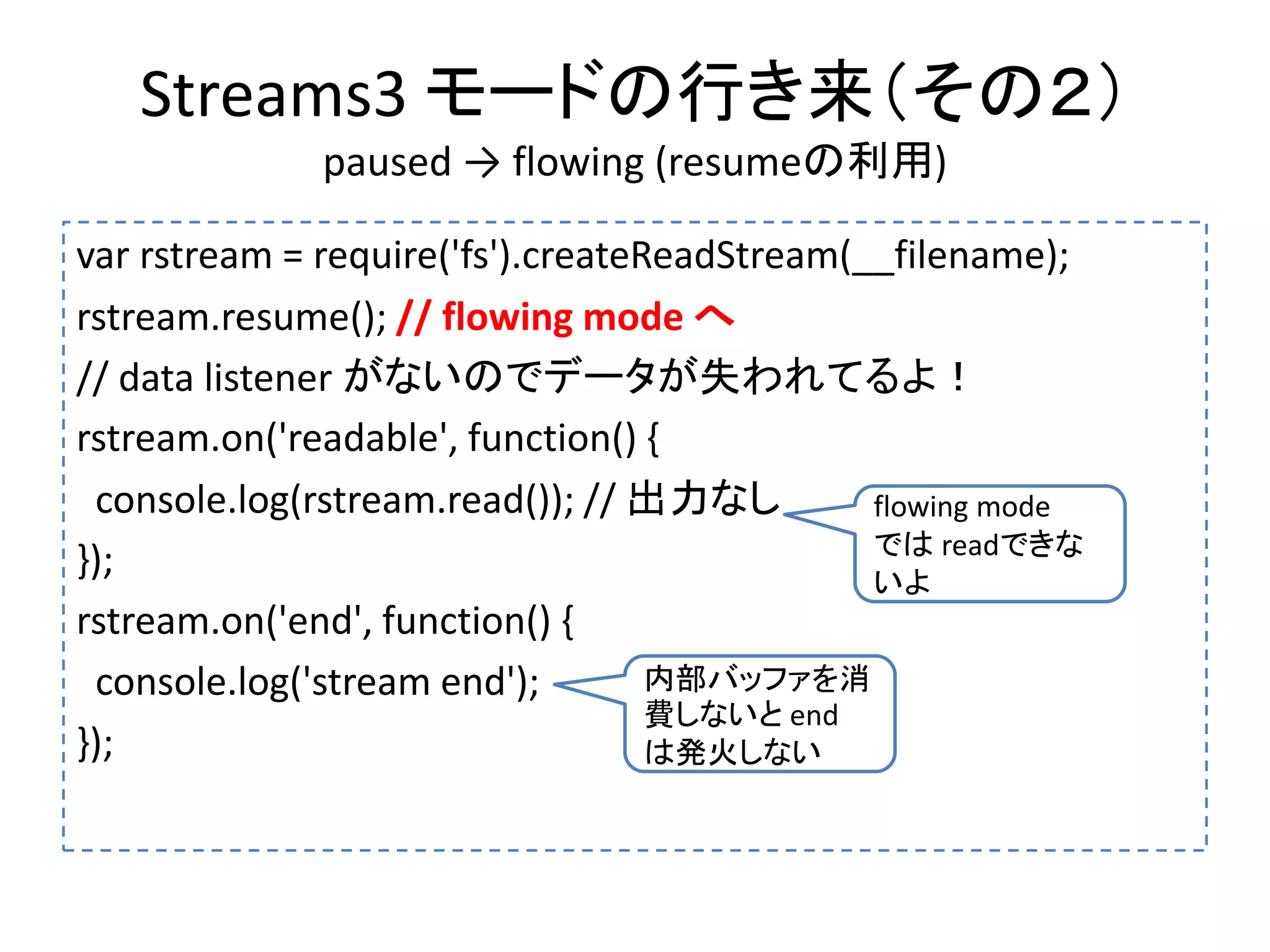 Streams3 モードの行き来（その２）
paused → flowing (resumeの利用)
var rstream = require('fs').createReadStream(__filename);
rstream.resume(); // flowing mode へ
// data listener がないのでデータが失われてるよ！
rstream.on('readable', function() {
console.log(rstream.read()); // 出力なし
});
rstream.on('end', function() {
console.log('stream end');
});
flowing mode
では readできな
いよ
内部バッファを消
費しないと end
は発火しない
 