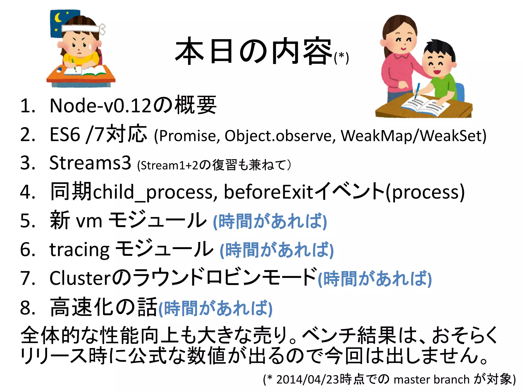 本日の内容(*)
1. Node-v0.12の概要
2. ES6 /7対応 (Promise, Object.observe, WeakMap/WeakSet)
3. Streams3 (Stream1+2の復習も兼ねて）
4. 同期child_process, beforeExitイベント(process)
5. 新 vm モジュール (時間があれば)
6. tracing モジュール (時間があれば)
7. Clusterのラウンドロビンモード(時間があれば)
8. 高速化の話(時間があれば)
全体的な性能向上も大きな売り。ベンチ結果は、おそらく
リリース時に公式な数値が出るので今回は出しません。
(* 2014/04/23時点での master branch が対象)
 