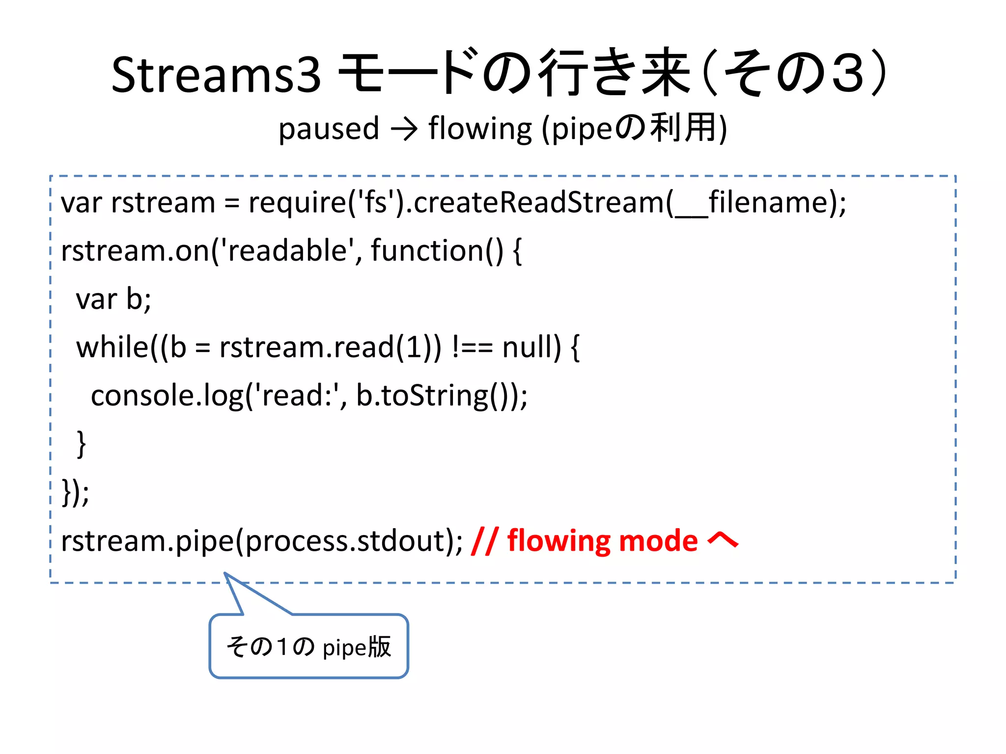 Streams3 モードの行き来（その３）
paused → flowing (pipeの利用)
var rstream = require('fs').createReadStream(__filename);
rstream.on('readable', function() {
var b;
while((b = rstream.read(1)) !== null) {
console.log('read:', b.toString());
}
});
rstream.pipe(process.stdout); // flowing mode へ
その１の pipe版
 