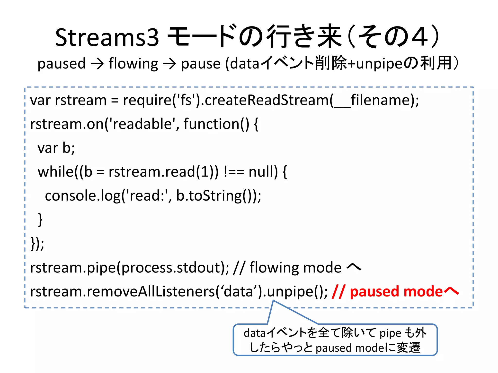Streams3 モードの行き来（その４）
paused → flowing → pause (dataイベント削除+unpipeの利用）
var rstream = require('fs').createReadStream(__filename);
rstream.on('readable', function() {
var b;
while((b = rstream.read(1)) !== null) {
console.log('read:', b.toString());
}
});
rstream.pipe(process.stdout); // flowing mode へ
rstream.removeAllListeners(‘data’).unpipe(); // paused modeへ
dataイベントを全て除いて pipe も外
したらやっと paused modeに変遷
 
