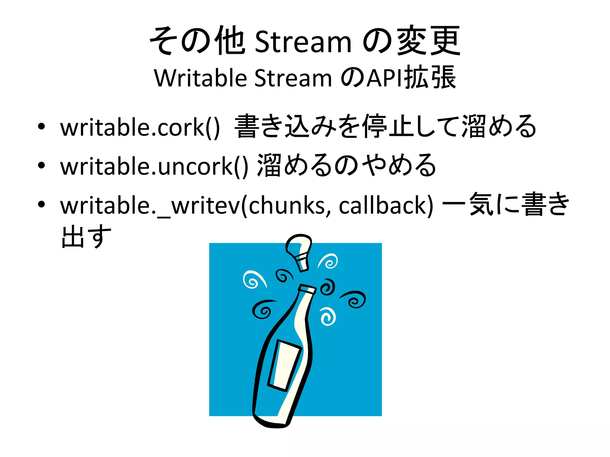 その他 Stream の変更
Writable Stream のAPI拡張
• writable.cork() 書き込みを停止して溜める
• writable.uncork() 溜めるのやめる
• writable._writev(chunks, callback) 一気に書き
出す
 