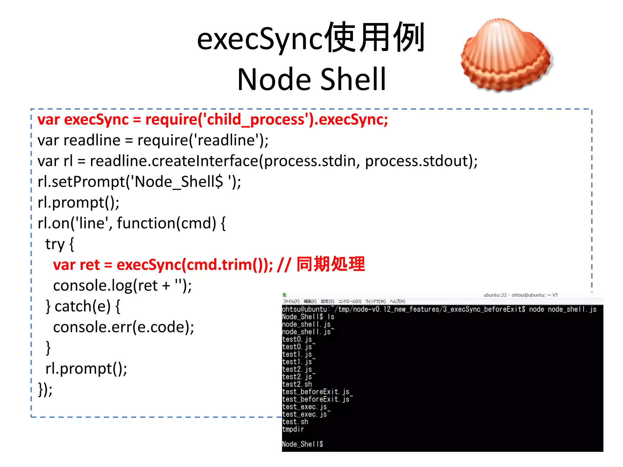 execSync使用例
Node Shell
var execSync = require('child_process').execSync;
var readline = require('readline');
var rl = readline.createInterface(process.stdin, process.stdout);
rl.setPrompt('Node_Shell$ ');
rl.prompt();
rl.on('line', function(cmd) {
try {
var ret = execSync(cmd.trim()); // 同期処理
console.log(ret + '');
} catch(e) {
console.err(e.code);
}
rl.prompt();
});
 