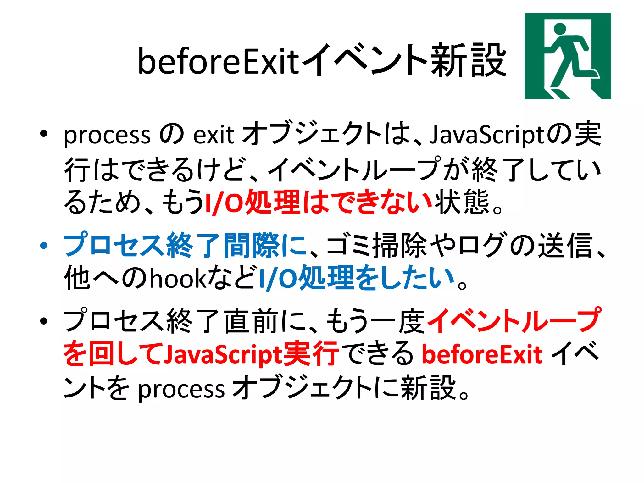 beforeExitイベント新設
• process の exit オブジェクトは、JavaScriptの実
行はできるけど、イベントループが終了してい
るため、もうI/O処理はできない状態。
• プロセス終了間際に、ゴミ掃除やログの送信、
他へのhookなどI/O処理をしたい。
• プロセス終了直前に、もう一度イベントループ
を回してJavaScript実行できる beforeExit イベ
ントを process オブジェクトに新設。
 