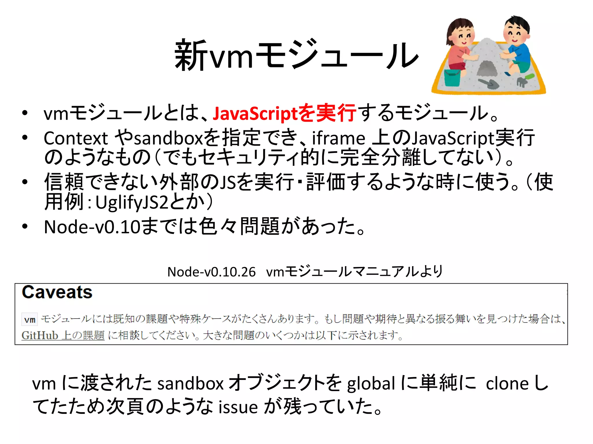 新vmモジュール
• vmモジュールとは、JavaScriptを実行するモジュール。
• Context やsandboxを指定でき、iframe 上のJavaScript実行
のようなもの（でもセキュリティ的に完全分離してない）。
• 信頼できない外部のJSを実行・評価するような時に使う。（使
用例：UglifyJS2とか）
• Node-v0.10までは色々問題があった。
Node-v0.10.26 vmモジュールマニュアルより
vm に渡された sandbox オブジェクトを global に単純に clone し
てたため次頁のような issue が残っていた。
 