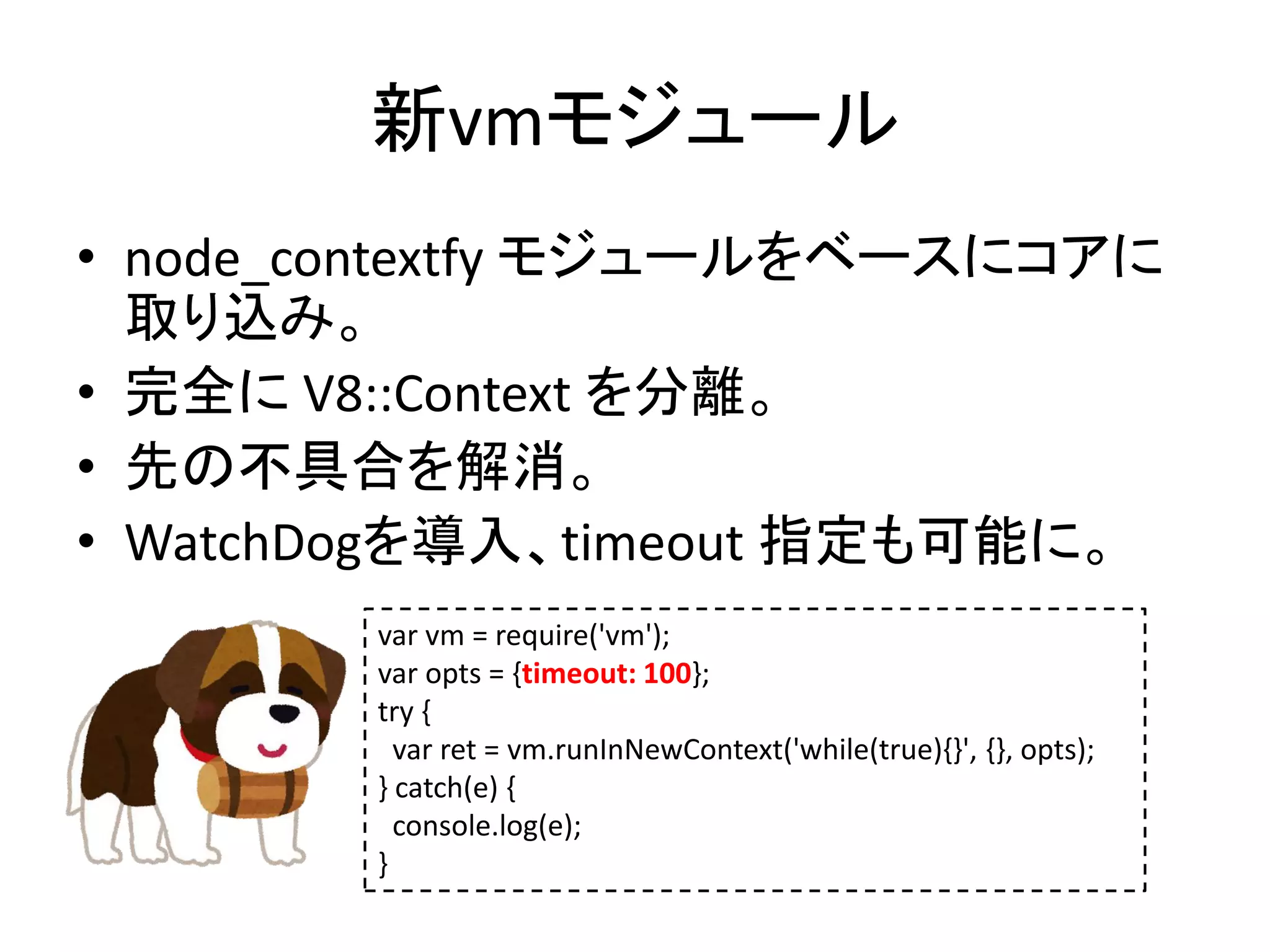 新vmモジュール
• node_contextfy モジュールをベースにコアに
取り込み。
• 完全に V8::Context を分離。
• 先の不具合を解消。
• WatchDogを導入、timeout 指定も可能に。
var vm = require('vm');
var opts = {timeout: 100};
try {
var ret = vm.runInNewContext('while(true){}', {}, opts);
} catch(e) {
console.log(e);
}
 