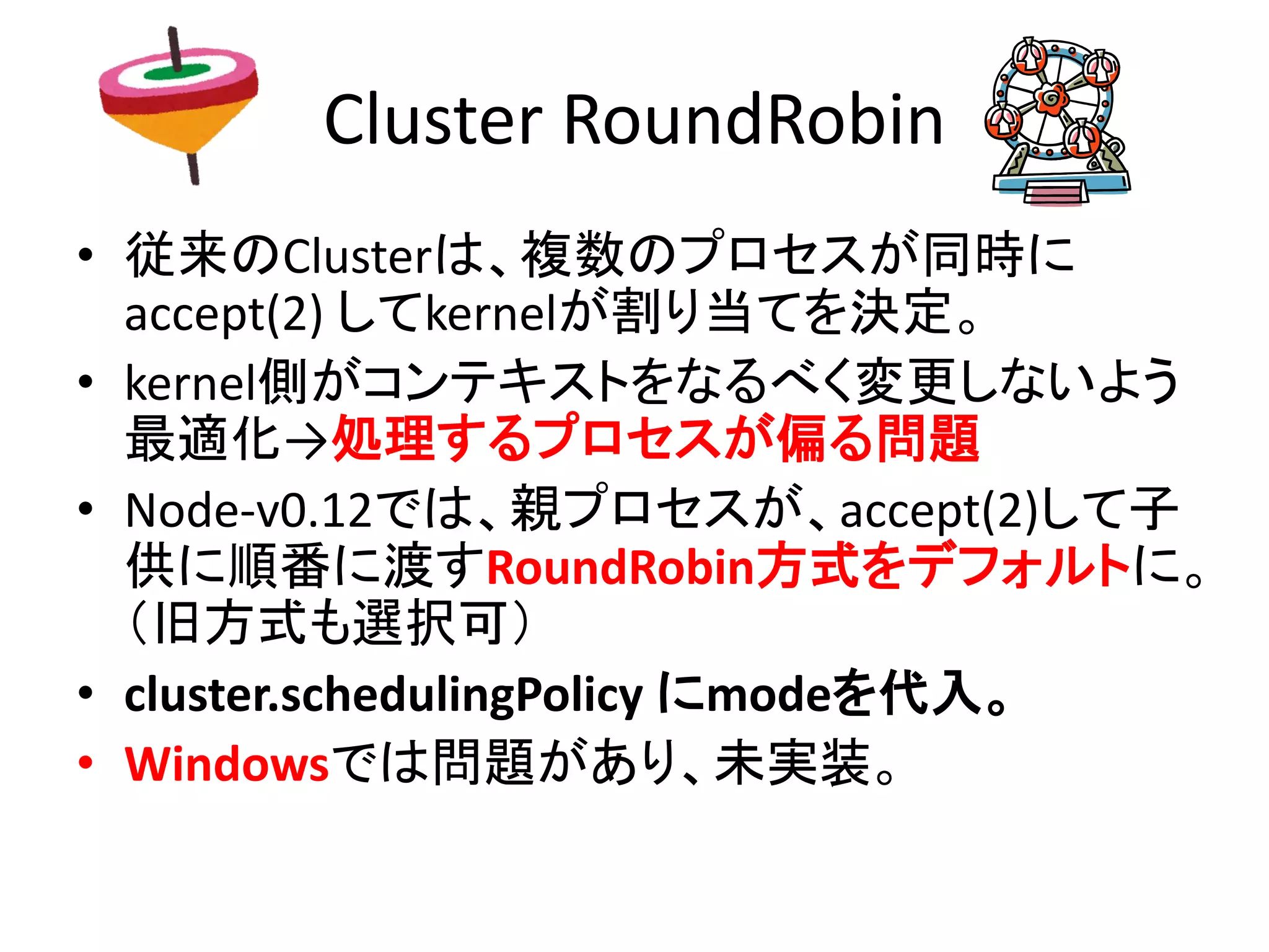 Cluster RoundRobin
• 従来のClusterは、複数のプロセスが同時に
accept(2) してkernelが割り当てを決定。
• kernel側がコンテキストをなるべく変更しないよう
最適化→処理するプロセスが偏る問題
• Node-v0.12では、親プロセスが、accept(2)して子
供に順番に渡すRoundRobin方式をデフォルトに。
（旧方式も選択可）
• cluster.schedulingPolicy にmodeを代入。
• Windowsでは問題があり、未実装。
 