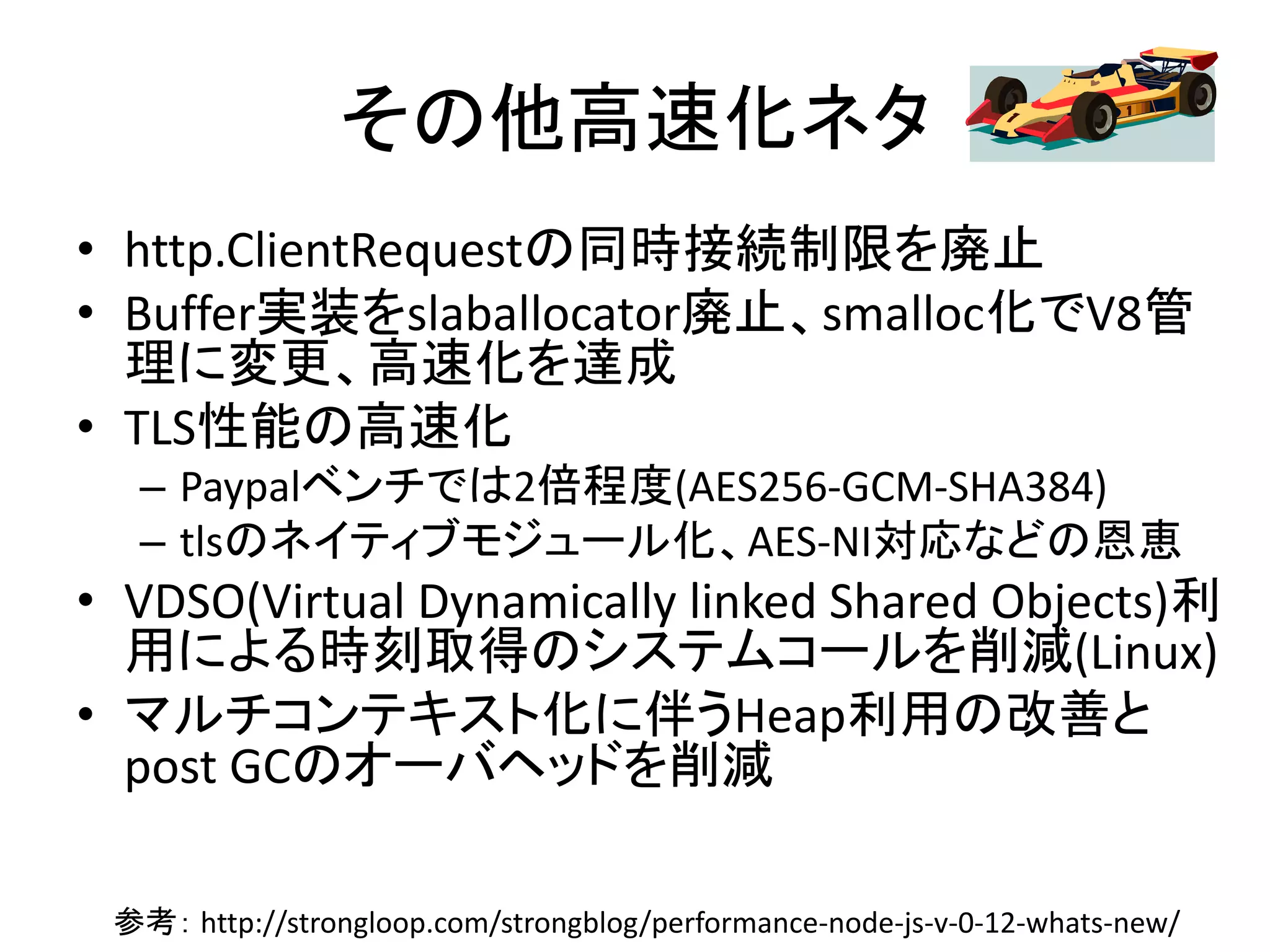 その他高速化ネタ
• http.ClientRequestの同時接続制限を廃止
• Buffer実装をslaballocator廃止、smalloc化でV8管
理に変更、高速化を達成
• TLS性能の高速化
– Paypalベンチでは2倍程度(AES256-GCM-SHA384)
– tlsのネイティブモジュール化、AES-NI対応などの恩恵
• VDSO(Virtual Dynamically linked Shared Objects)利
用による時刻取得のシステムコールを削減(Linux)
• マルチコンテキスト化に伴うHeap利用の改善と
post GCのオーバヘッドを削減
参考： http://strongloop.com/strongblog/performance-node-js-v-0-12-whats-new/
 