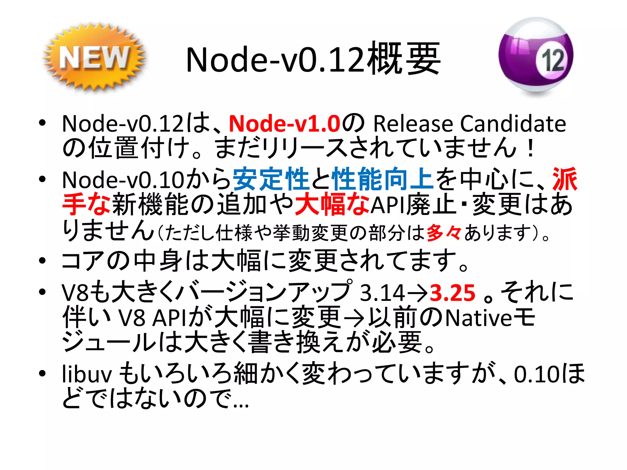 Node-v0.12概要
• Node-v0.12は、Node-v1.0の Release Candidate
の位置付け。 まだリリースされていません！
• Node-v0.10から安定性と性能向上を中心に、派
手な新機能の追加や大幅なAPI廃止・変更はあ
りません（ただし仕様や挙動変更の部分は多々あります）。
• コアの中身は大幅に変更されてます。
• V8も大きくバージョンアップ 3.14→3.25 。それに
伴い V8 APIが大幅に変更→以前のNativeモ
ジュールは大きく書き換えが必要。
• libuv もいろいろ細かく変わっていますが、0.10ほ
どではないので…
 