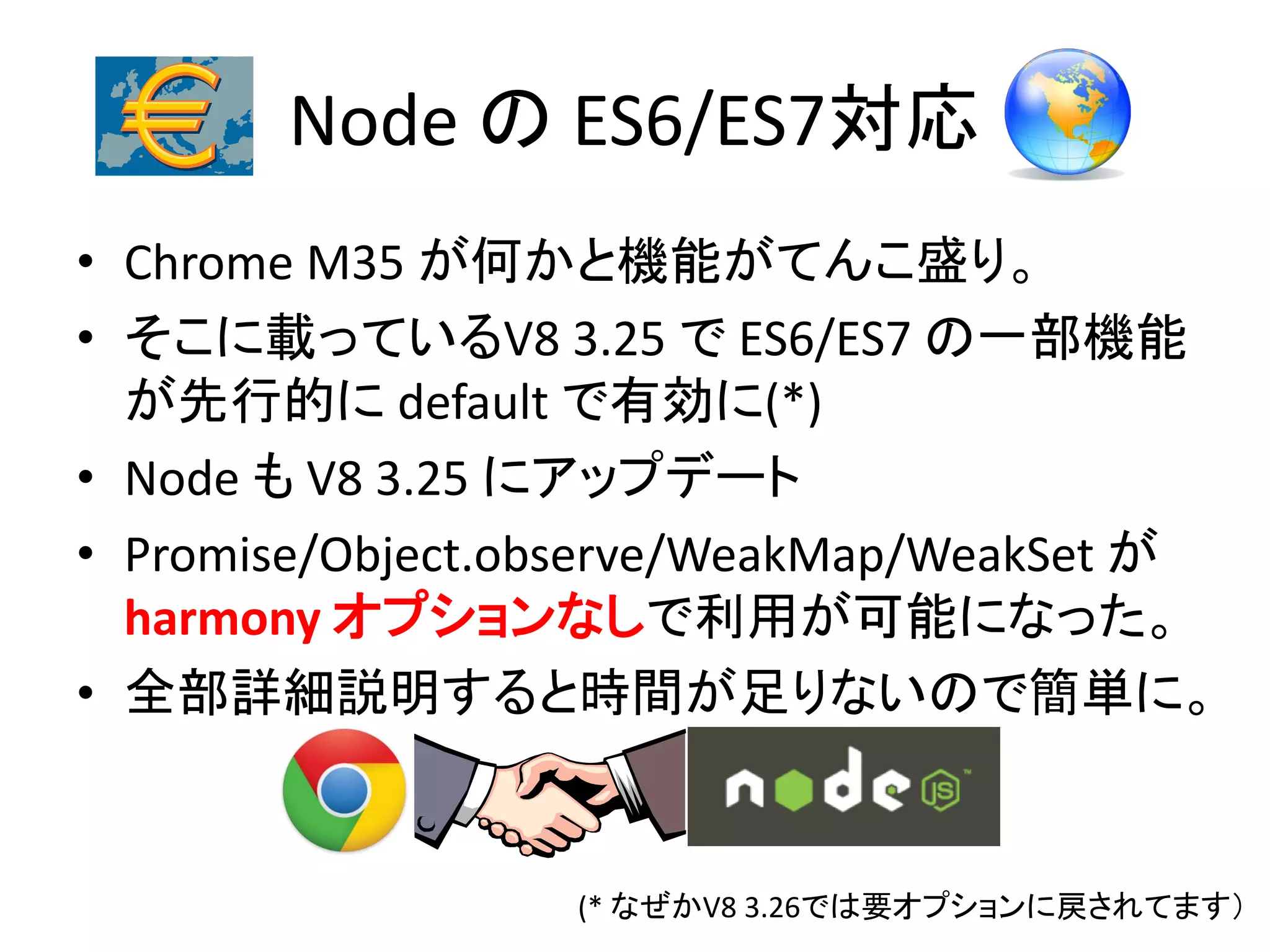Node の ES6/ES7対応
• Chrome M35 が何かと機能がてんこ盛り。
• そこに載っているV8 3.25 で ES6/ES7 の一部機能
が先行的に default で有効に(*)
• Node も V8 3.25 にアップデート
• Promise/Object.observe/WeakMap/WeakSet が
harmony オプションなしで利用が可能になった。
• 全部詳細説明すると時間が足りないので簡単に。
(* なぜかV8 3.26では要オプションに戻されてます）
 