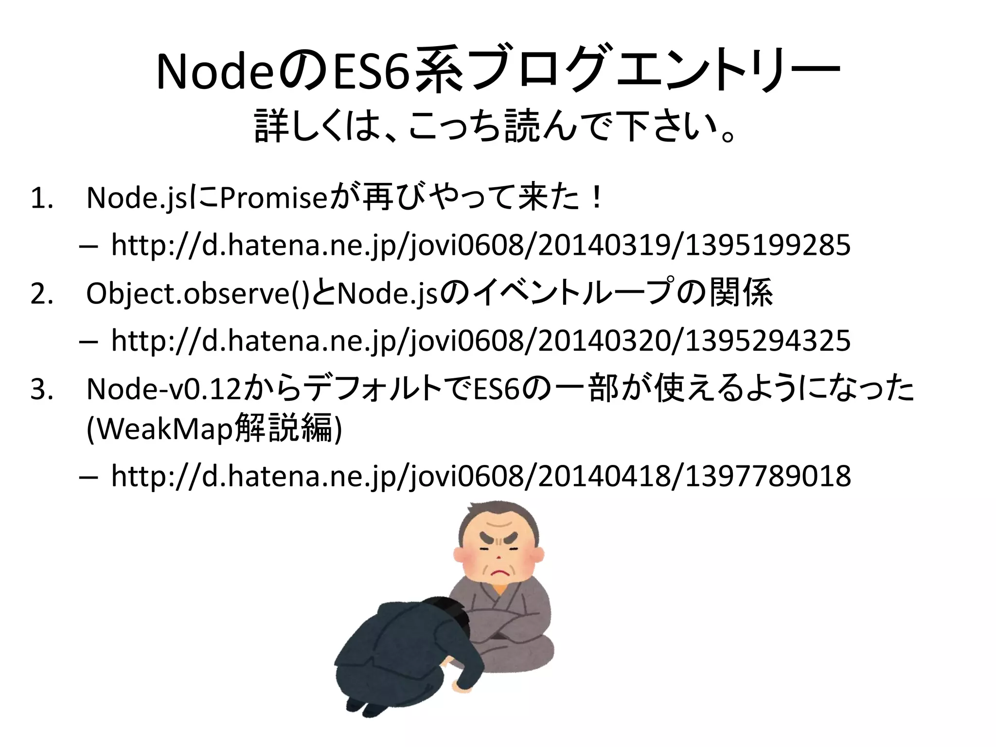 NodeのES6系ブログエントリー
詳しくは、こっち読んで下さい。
1. Node.jsにPromiseが再びやって来た！
– http://d.hatena.ne.jp/jovi0608/20140319/1395199285
2. Object.observe()とNode.jsのイベントループの関係
– http://d.hatena.ne.jp/jovi0608/20140320/1395294325
3. Node-v0.12からデフォルトでES6の一部が使えるようになった
(WeakMap解説編)
– http://d.hatena.ne.jp/jovi0608/20140418/1397789018
 