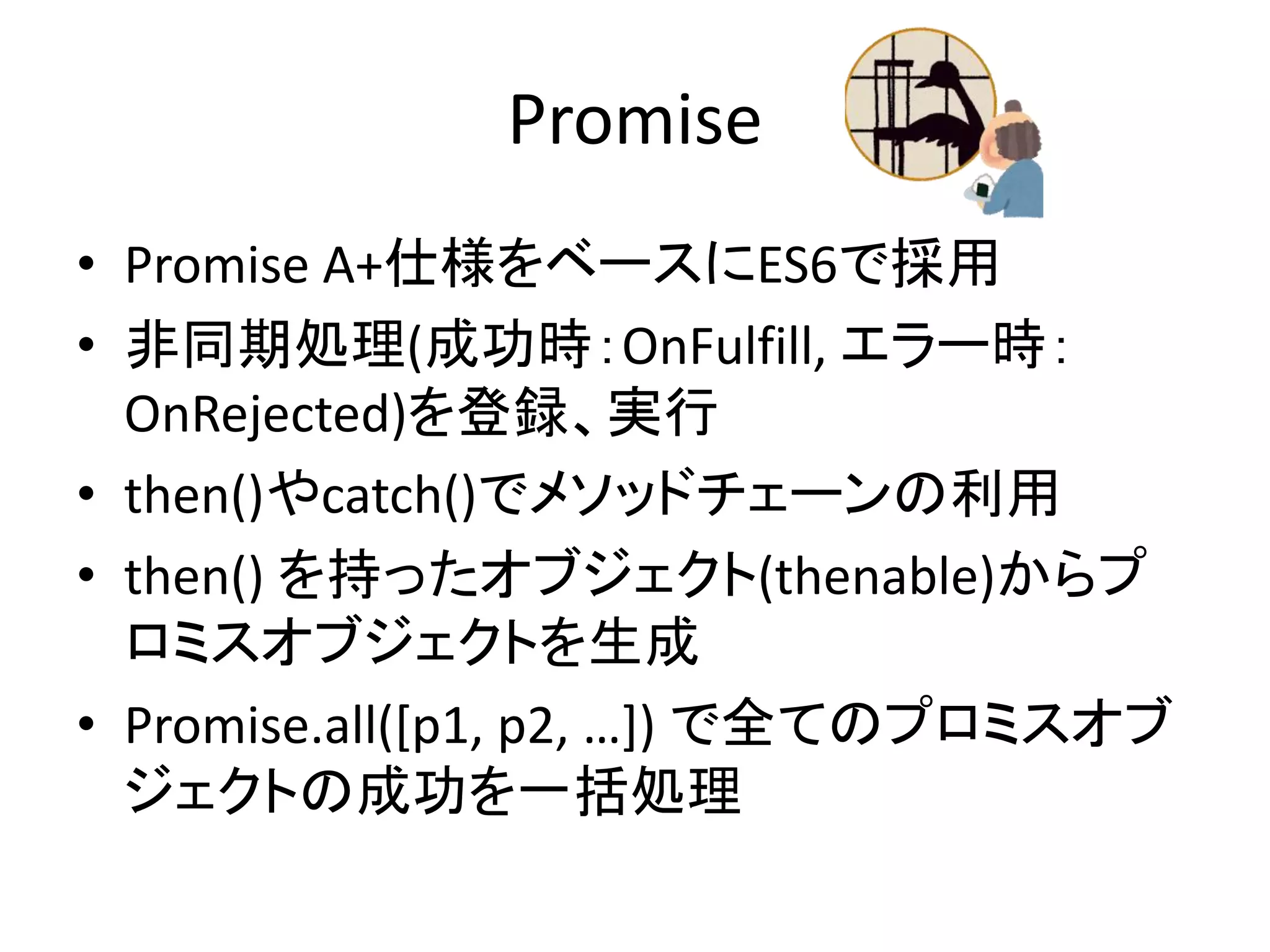 Promise
• Promise A+仕様をベースにES6で採用
• 非同期処理(成功時：OnFulfill, エラー時：
OnRejected)を登録、実行
• then()やcatch()でメソッドチェーンの利用
• then() を持ったオブジェクト(thenable)からプ
ロミスオブジェクトを生成
• Promise.all([p1, p2, …]) で全てのプロミスオブ
ジェクトの成功を一括処理
 