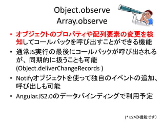 Object.observe
Array.observe
• オブジェクトのプロパティや配列要素の変更を検
知してコールバックを呼び出すことができる機能
• 通常JS実行の最後にコールバックが呼び出される
が、 同期的に扱うことも可能
(Object.deliverChangeRecords )
• Notifyオブジェクトを使って独自のイベントの追加、
呼び出しも可能
• Angular.JS2.0のデータバインディングで利用予定
(* ES7の機能です）
 