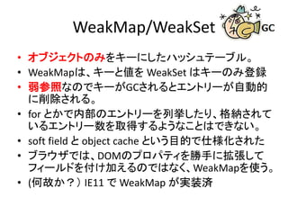 WeakMap/WeakSet
• オブジェクトのみをキーにしたハッシュテーブル。
• WeakMapは、キーと値を WeakSet はキーのみ登録
• 弱参照なのでキーがGCされるとエントリーが自動的
に削除される。
• for とかで内部のエントリーを列挙したり、格納されて
いるエントリー数を取得するようなことはできない。
• soft field と object cache という目的で仕様化された
• ブラウザでは、DOMのプロパティを勝手に拡張して
フィールドを付け加えるのではなく、WeakMapを使う。
• (何故か？） IE11 で WeakMap が実装済
 
