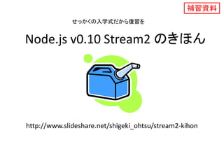 Node.js v0.10 Stream2 のきほん
補習資料
http://www.slideshare.net/shigeki_ohtsu/stream2-kihon
せっかくの入学式だから復習を
 