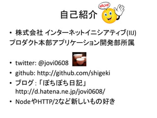自己紹介
• 株式会社 インターネットイニシアティブ(IIJ)
プロダクト本部アプリケーション開発部所属
• twitter: @jovi0608
• github: http://github.com/shigeki
• ブログ： 「ぼちぼち日記」
http://d.hatena.ne.jp/jovi0608/
• NodeやHTTP/2など新しいもの好き
 
