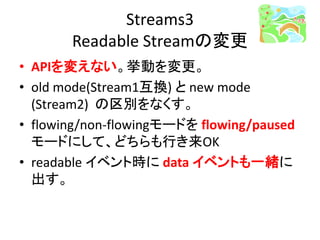 Streams3
Readable Streamの変更
• APIを変えない。挙動を変更。
• old mode(Stream1互換) と new mode
(Stream2) の区別をなくす。
• flowing/non-flowingモードを flowing/paused
モードにして、どちらも行き来OK
• readable イベント時に data イベントも一緒に
出す。
 