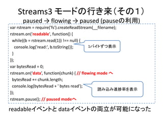 Streams3 モードの行き来（その１）
paused → flowing → paused (pauseの利用)
var rstream = require('fs').createReadStream(__filename);
rstream.on('readable', function() {
while((b = rstream.read(1)) !== null) {
console.log('read:', b.toString());
}
});
var bytesRead = 0;
rstream.on(‘data’, function(chunk) { // flowing mode へ
bytesRead += chunk.length;
console.log(bytesRead + ' bytes read');
});
rstream.pause(); // paused modeへ
読み込み進捗率を表示
1バイトずつ表示
readableイベントと dataイベントの両立が可能になった
 