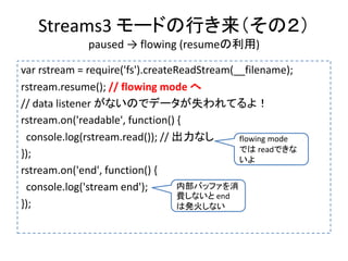 Streams3 モードの行き来（その２）
paused → flowing (resumeの利用)
var rstream = require('fs').createReadStream(__filename);
rstream.resume(); // flowing mode へ
// data listener がないのでデータが失われてるよ！
rstream.on('readable', function() {
console.log(rstream.read()); // 出力なし
});
rstream.on('end', function() {
console.log('stream end');
});
flowing mode
では readできな
いよ
内部バッファを消
費しないと end
は発火しない
 