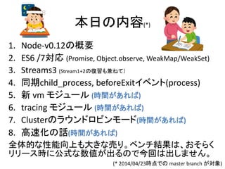 本日の内容(*)
1. Node-v0.12の概要
2. ES6 /7対応 (Promise, Object.observe, WeakMap/WeakSet)
3. Streams3 (Stream1+2の復習も兼ねて）
4. 同期child_process, beforeExitイベント(process)
5. 新 vm モジュール (時間があれば)
6. tracing モジュール (時間があれば)
7. Clusterのラウンドロビンモード(時間があれば)
8. 高速化の話(時間があれば)
全体的な性能向上も大きな売り。ベンチ結果は、おそらく
リリース時に公式な数値が出るので今回は出しません。
(* 2014/04/23時点での master branch が対象)
 