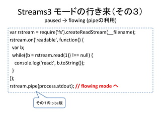 Streams3 モードの行き来（その３）
paused → flowing (pipeの利用)
var rstream = require('fs').createReadStream(__filename);
rstream.on('readable', function() {
var b;
while((b = rstream.read(1)) !== null) {
console.log('read:', b.toString());
}
});
rstream.pipe(process.stdout); // flowing mode へ
その１の pipe版
 