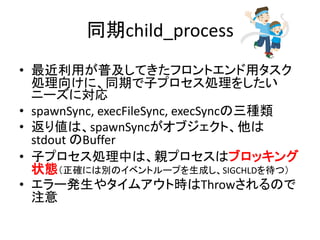 同期child_process
• 最近利用が普及してきたフロントエンド用タスク
処理向けに、同期で子プロセス処理をしたい
ニーズに対応
• spawnSync, execFileSync, execSyncの三種類
• 返り値は、spawnSyncがオブジェクト、他は
stdout のBuffer
• 子プロセス処理中は、親プロセスはブロッキング
状態（正確には別のイベントループを生成し、SIGCHLDを待つ）
• エラー発生やタイムアウト時はThrowされるので
注意
 