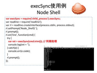execSync使用例
Node Shell
var execSync = require('child_process').execSync;
var readline = require('readline');
var rl = readline.createInterface(process.stdin, process.stdout);
rl.setPrompt('Node_Shell$ ');
rl.prompt();
rl.on('line', function(cmd) {
try {
var ret = execSync(cmd.trim()); // 同期処理
console.log(ret + '');
} catch(e) {
console.err(e.code);
}
rl.prompt();
});
 