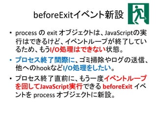 beforeExitイベント新設
• process の exit オブジェクトは、JavaScriptの実
行はできるけど、イベントループが終了してい
るため、もうI/O処理はできない状態。
• プロセス終了間際に、ゴミ掃除やログの送信、
他へのhookなどI/O処理をしたい。
• プロセス終了直前に、もう一度イベントループ
を回してJavaScript実行できる beforeExit イベ
ントを process オブジェクトに新設。
 