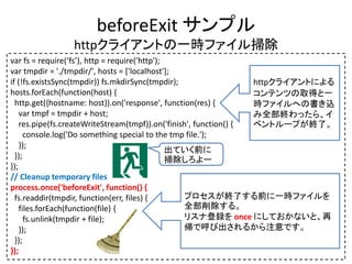beforeExit サンプル
httpクライアントの一時ファイル掃除
var fs = require(‘fs’), http = require('http');
var tmpdir = './tmpdir/', hosts = ['localhost'];
if (!fs.existsSync(tmpdir)) fs.mkdirSync(tmpdir);
hosts.forEach(function(host) {
http.get({hostname: host}).on('response', function(res) {
var tmpf = tmpdir + host;
res.pipe(fs.createWriteStream(tmpf)).on('finish', function() {
console.log('Do something special to the tmp file.');
});
});
});
// Cleanup temporary files
process.once('beforeExit', function() {
fs.readdir(tmpdir, function(err, files) {
files.forEach(function(file) {
fs.unlink(tmpdir + file);
});
});
});
プロセスが終了する前に一時ファイルを
全部削除する。
リスナ登録を once にしておかないと、再
帰で呼び出されるから注意です。
httpクライアントによる
コンテンツの取得と一
時ファイルへの書き込
み全部終わったら、イ
ベントループが終了。
出ていく前に
掃除しろよー
 