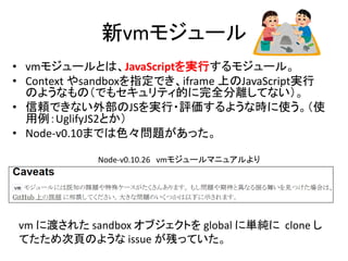 新vmモジュール
• vmモジュールとは、JavaScriptを実行するモジュール。
• Context やsandboxを指定でき、iframe 上のJavaScript実行
のようなもの（でもセキュリティ的に完全分離してない）。
• 信頼できない外部のJSを実行・評価するような時に使う。（使
用例：UglifyJS2とか）
• Node-v0.10までは色々問題があった。
Node-v0.10.26 vmモジュールマニュアルより
vm に渡された sandbox オブジェクトを global に単純に clone し
てたため次頁のような issue が残っていた。
 