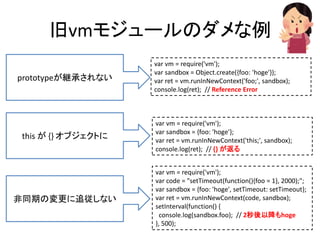 旧vmモジュールのダメな例
var vm = require('vm');
var sandbox = Object.create({foo: 'hoge'});
var ret = vm.runInNewContext('foo;', sandbox);
console.log(ret); // Reference Error
var vm = require('vm');
var sandbox = {foo: 'hoge'};
var ret = vm.runInNewContext('this;', sandbox);
console.log(ret); // {} が返る
var vm = require('vm');
var code = "setTimeout(function(){foo = 1}, 2000);";
var sandbox = {foo: 'hoge', setTimeout: setTimeout};
var ret = vm.runInNewContext(code, sandbox);
setInterval(function() {
console.log(sandbox.foo); // 2秒後以降もhoge
}, 500);
prototypeが継承されない
this が {} オブジェクトに
非同期の変更に追従しない
 