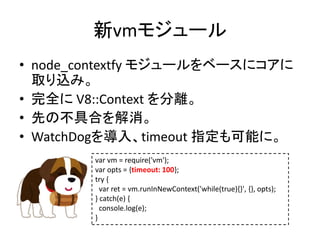 新vmモジュール
• node_contextfy モジュールをベースにコアに
取り込み。
• 完全に V8::Context を分離。
• 先の不具合を解消。
• WatchDogを導入、timeout 指定も可能に。
var vm = require('vm');
var opts = {timeout: 100};
try {
var ret = vm.runInNewContext('while(true){}', {}, opts);
} catch(e) {
console.log(e);
}
 