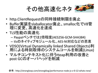 その他高速化ネタ
• http.ClientRequestの同時接続制限を廃止
• Buffer実装をslaballocator廃止、smalloc化でV8管
理に変更、高速化を達成
• TLS性能の高速化
– Paypalベンチでは2倍程度(AES256-GCM-SHA384)
– tlsのネイティブモジュール化、AES-NI対応などの恩恵
• VDSO(Virtual Dynamically linked Shared Objects)利
用による時刻取得のシステムコールを削減(Linux)
• マルチコンテキスト化に伴うHeap利用の改善と
post GCのオーバヘッドを削減
参考： http://strongloop.com/strongblog/performance-node-js-v-0-12-whats-new/
 