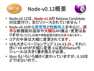 Node-v0.12概要
• Node-v0.12は、Node-v1.0の Release Candidate
の位置付け。 まだリリースされていません！
• Node-v0.10から安定性と性能向上を中心に、派
手な新機能の追加や大幅なAPI廃止・変更はあ
りません（ただし仕様や挙動変更の部分は多々あります）。
• コアの中身は大幅に変更されてます。
• V8も大きくバージョンアップ 3.14→3.25 。それに
伴い V8 APIが大幅に変更→以前のNativeモ
ジュールは大きく書き換えが必要。
• libuv もいろいろ細かく変わっていますが、0.10ほ
どではないので…
 