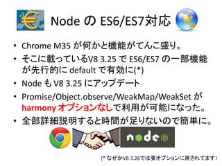 Node の ES6/ES7対応
• Chrome M35 が何かと機能がてんこ盛り。
• そこに載っているV8 3.25 で ES6/ES7 の一部機能
が先行的に default で有効に(*)
• Node も V8 3.25 にアップデート
• Promise/Object.observe/WeakMap/WeakSet が
harmony オプションなしで利用が可能になった。
• 全部詳細説明すると時間が足りないので簡単に。
(* なぜかV8 3.26では要オプションに戻されてます）
 